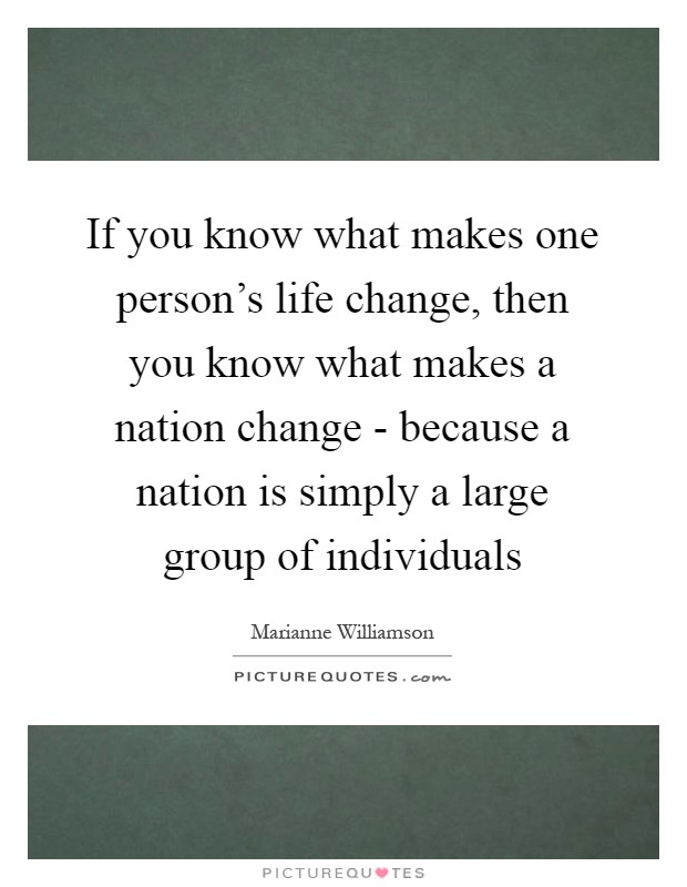 If you know what makes one person's life change, then you know what makes a nation change - because a nation is simply a large group of individuals Picture Quote #1