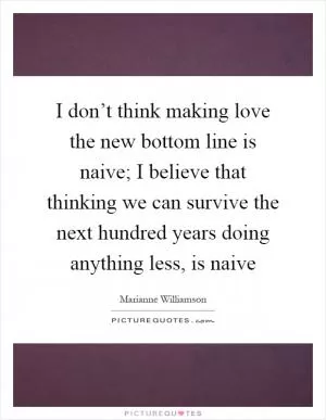 I don’t think making love the new bottom line is naive; I believe that thinking we can survive the next hundred years doing anything less, is naive Picture Quote #1