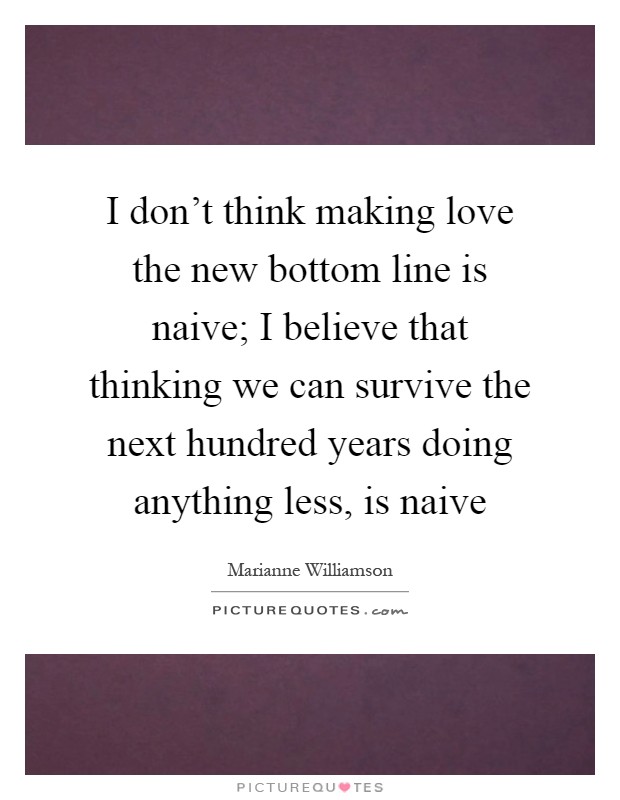 I don't think making love the new bottom line is naive; I believe that thinking we can survive the next hundred years doing anything less, is naive Picture Quote #1