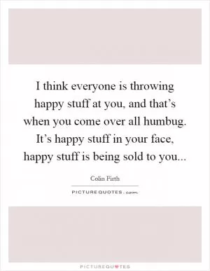 I think everyone is throwing happy stuff at you, and that’s when you come over all humbug. It’s happy stuff in your face, happy stuff is being sold to you Picture Quote #1