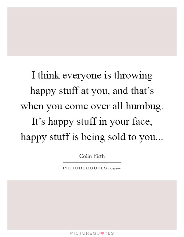 I think everyone is throwing happy stuff at you, and that's when you come over all humbug. It's happy stuff in your face, happy stuff is being sold to you Picture Quote #1