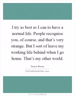 I try as best as I can to have a normal life. People recognise you, of course, and that’s very strange. But I sort of leave my working life behind when I go home. That’s my other world Picture Quote #1