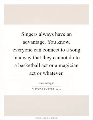 Singers always have an advantage. You know, everyone can connect to a song in a way that they cannot do to a basketball act or a magician act or whatever Picture Quote #1