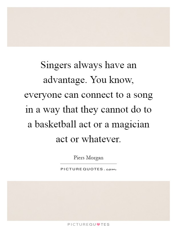 Singers always have an advantage. You know, everyone can connect to a song in a way that they cannot do to a basketball act or a magician act or whatever Picture Quote #1