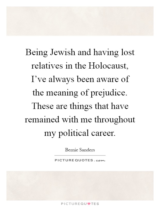 Being Jewish and having lost relatives in the Holocaust, I've always been aware of the meaning of prejudice. These are things that have remained with me throughout my political career Picture Quote #1