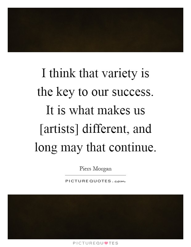 I think that variety is the key to our success. It is what makes us [artists] different, and long may that continue Picture Quote #1