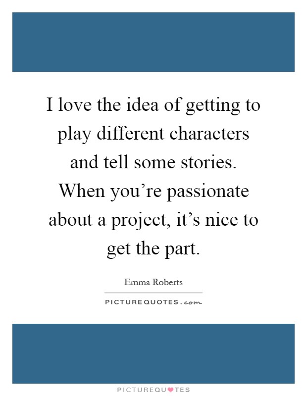I love the idea of getting to play different characters and tell some stories. When you're passionate about a project, it's nice to get the part Picture Quote #1