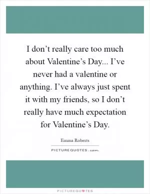 I don’t really care too much about Valentine’s Day... I’ve never had a valentine or anything. I’ve always just spent it with my friends, so I don’t really have much expectation for Valentine’s Day Picture Quote #1
