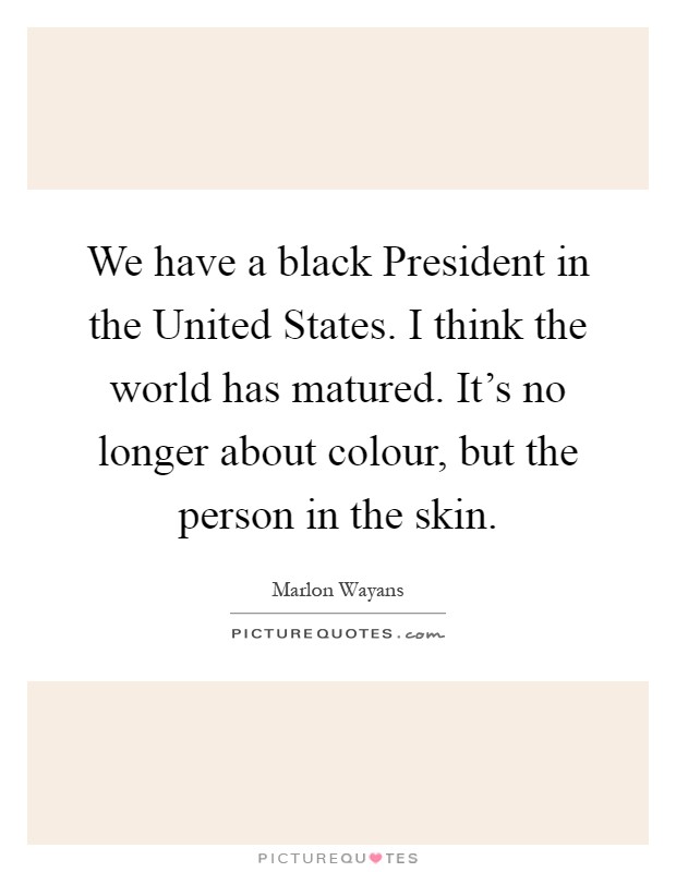 We have a black President in the United States. I think the world has matured. It's no longer about colour, but the person in the skin Picture Quote #1