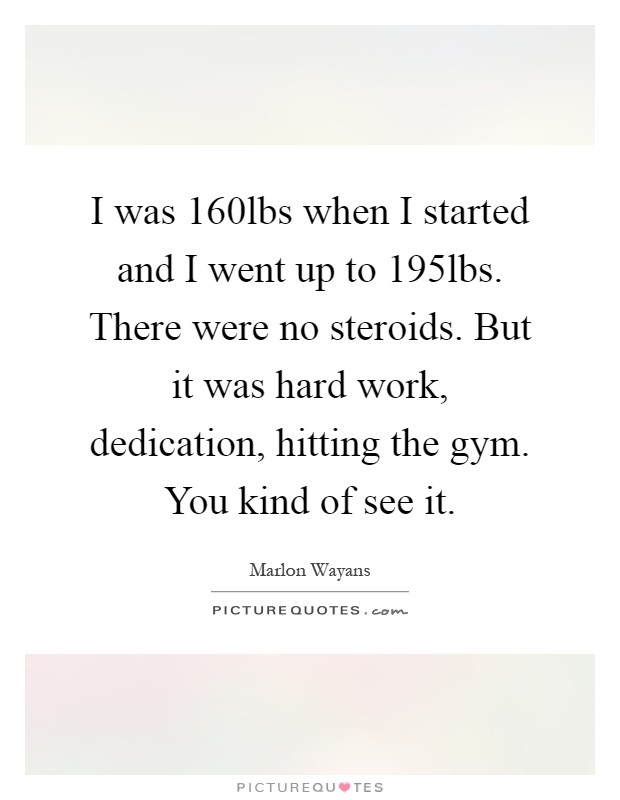 I was 160lbs when I started and I went up to 195lbs. There were no steroids. But it was hard work, dedication, hitting the gym. You kind of see it Picture Quote #1