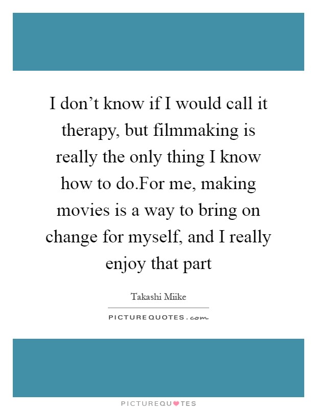 I don't know if I would call it therapy, but filmmaking is really the only thing I know how to do.For me, making movies is a way to bring on change for myself, and I really enjoy that part Picture Quote #1