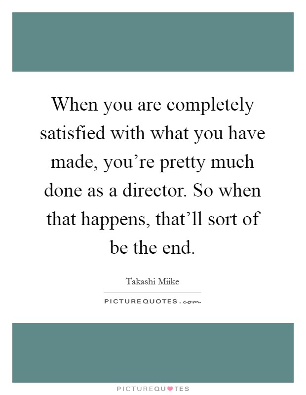 When you are completely satisfied with what you have made, you're pretty much done as a director. So when that happens, that'll sort of be the end Picture Quote #1