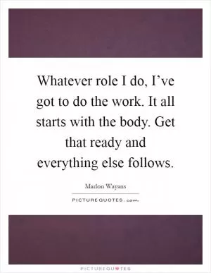 Whatever role I do, I’ve got to do the work. It all starts with the body. Get that ready and everything else follows Picture Quote #1