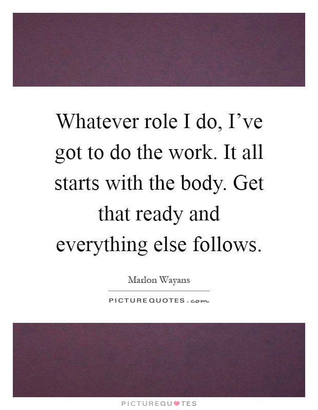 Whatever role I do, I've got to do the work. It all starts with the body. Get that ready and everything else follows Picture Quote #1