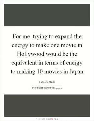 For me, trying to expand the energy to make one movie in Hollywood would be the equivalent in terms of energy to making 10 movies in Japan Picture Quote #1