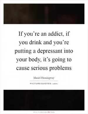 If you’re an addict, if you drink and you’re putting a depressant into your body, it’s going to cause serious problems Picture Quote #1