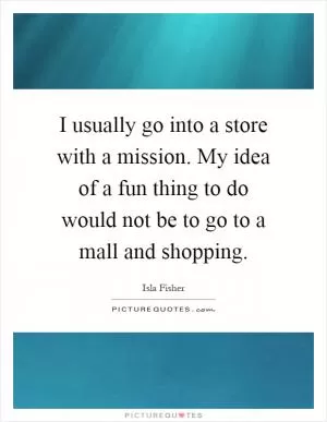 I usually go into a store with a mission. My idea of a fun thing to do would not be to go to a mall and shopping Picture Quote #1