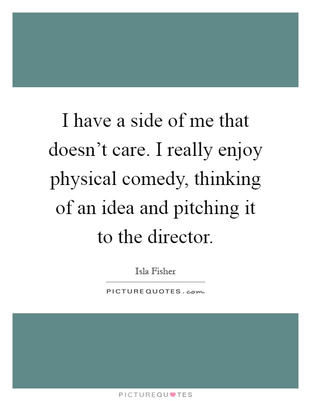 I have a side of me that doesn't care. I really enjoy physical comedy, thinking of an idea and pitching it to the director Picture Quote #1