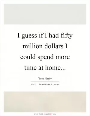 I guess if I had fifty million dollars I could spend more time at home Picture Quote #1