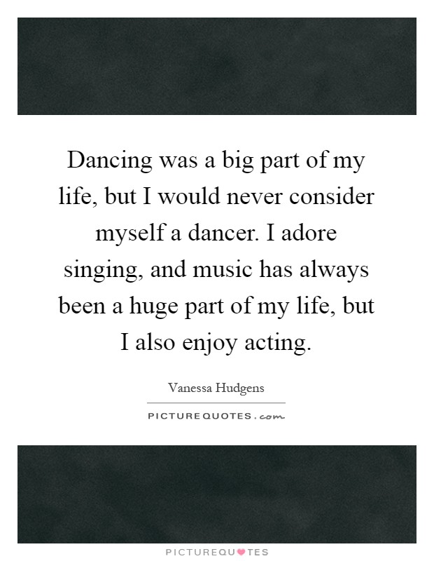 Dancing was a big part of my life, but I would never consider myself a dancer. I adore singing, and music has always been a huge part of my life, but I also enjoy acting Picture Quote #1