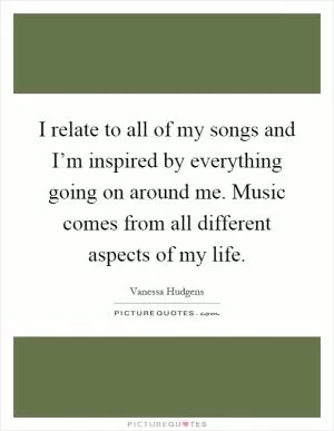 I relate to all of my songs and I’m inspired by everything going on around me. Music comes from all different aspects of my life Picture Quote #1