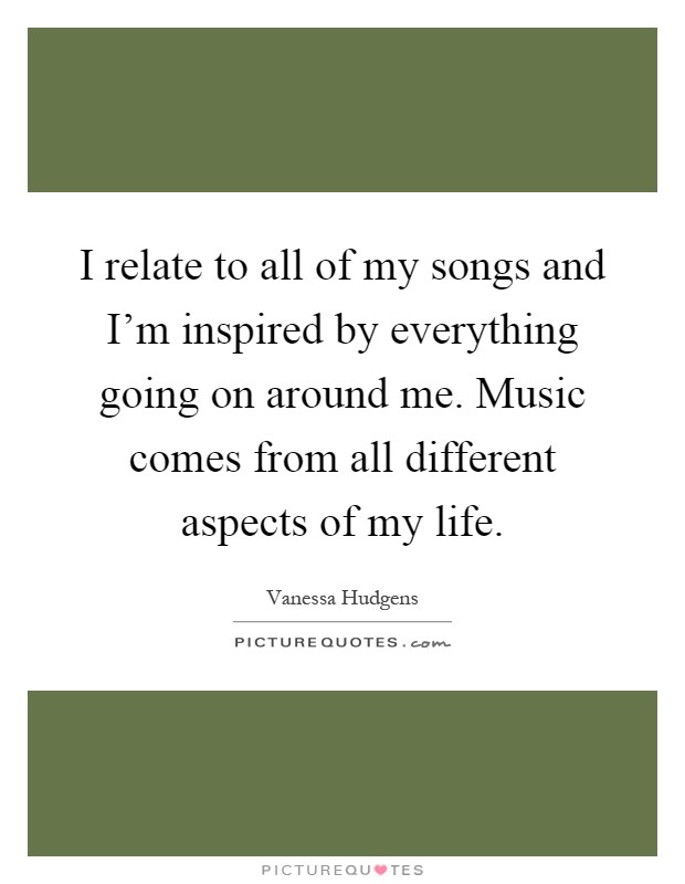 I relate to all of my songs and I'm inspired by everything going on around me. Music comes from all different aspects of my life Picture Quote #1