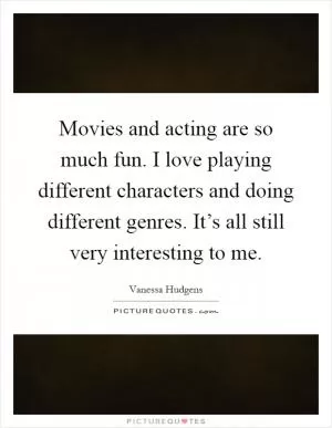 Movies and acting are so much fun. I love playing different characters and doing different genres. It’s all still very interesting to me Picture Quote #1