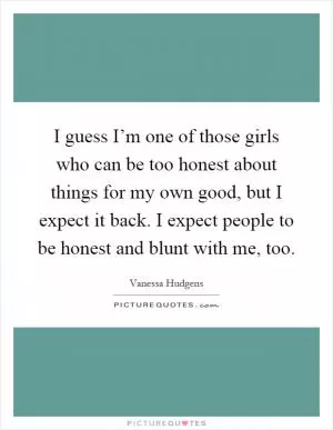I guess I’m one of those girls who can be too honest about things for my own good, but I expect it back. I expect people to be honest and blunt with me, too Picture Quote #1