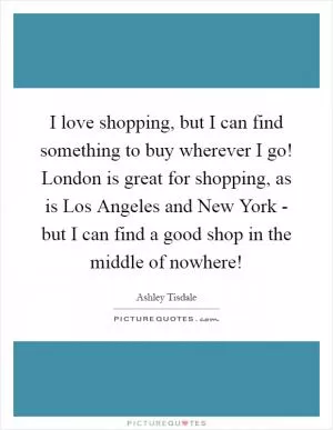 I love shopping, but I can find something to buy wherever I go! London is great for shopping, as is Los Angeles and New York - but I can find a good shop in the middle of nowhere! Picture Quote #1