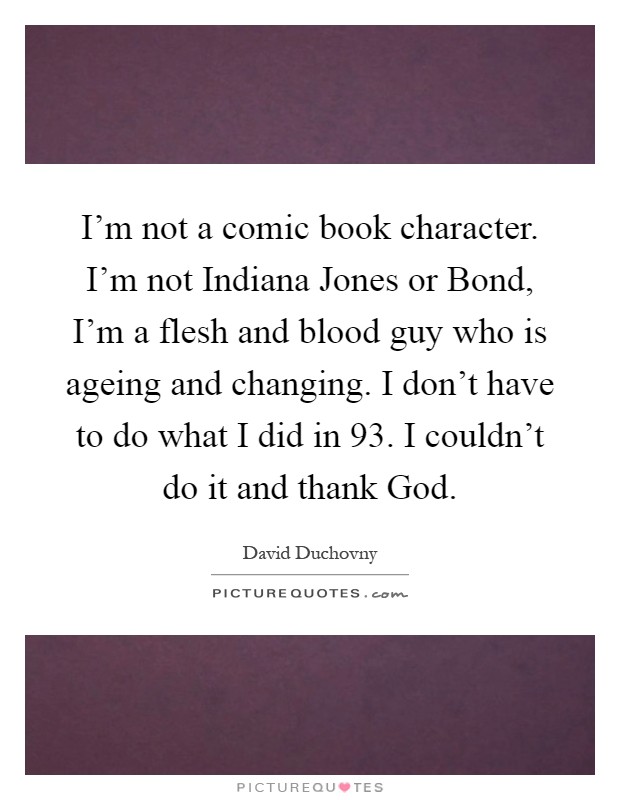 I'm not a comic book character. I'm not Indiana Jones or Bond, I'm a flesh and blood guy who is ageing and changing. I don't have to do what I did in  93. I couldn't do it and thank God Picture Quote #1