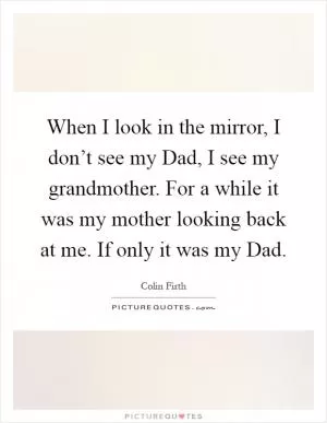 When I look in the mirror, I don’t see my Dad, I see my grandmother. For a while it was my mother looking back at me. If only it was my Dad Picture Quote #1