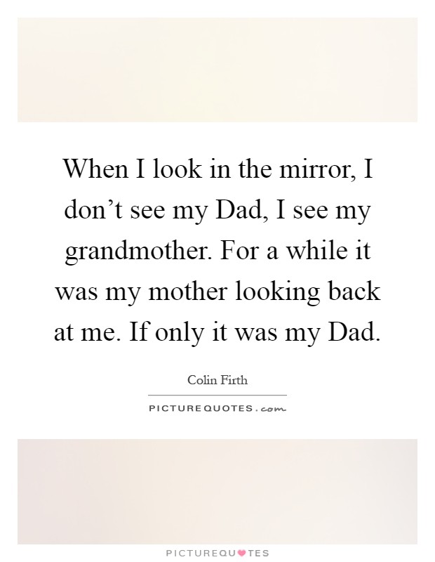 When I look in the mirror, I don't see my Dad, I see my grandmother. For a while it was my mother looking back at me. If only it was my Dad Picture Quote #1
