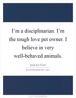 I’m a disciplinarian. I’m the tough love pet owner. I believe in very well-behaved animals Picture Quote #1