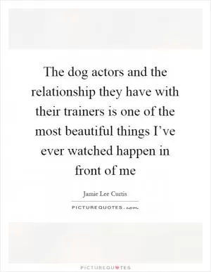 The dog actors and the relationship they have with their trainers is one of the most beautiful things I’ve ever watched happen in front of me Picture Quote #1