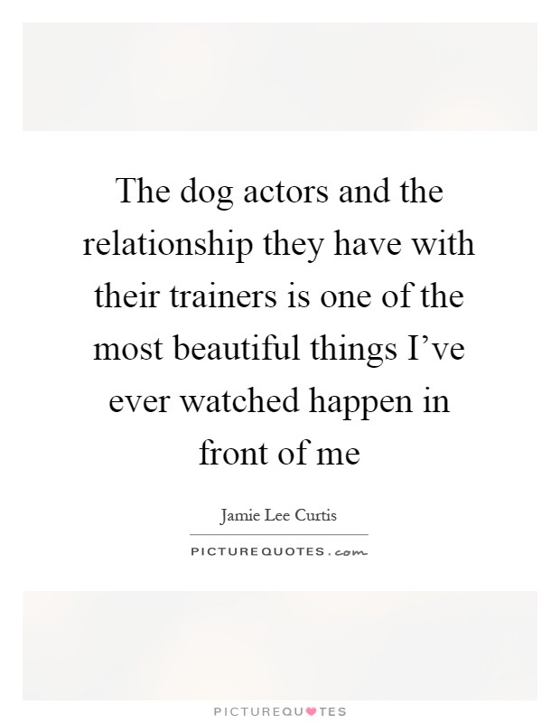 The dog actors and the relationship they have with their trainers is one of the most beautiful things I've ever watched happen in front of me Picture Quote #1