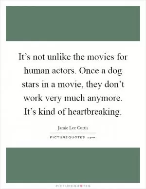It’s not unlike the movies for human actors. Once a dog stars in a movie, they don’t work very much anymore. It’s kind of heartbreaking Picture Quote #1