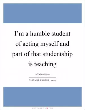 I’m a humble student of acting myself and part of that studentship is teaching Picture Quote #1