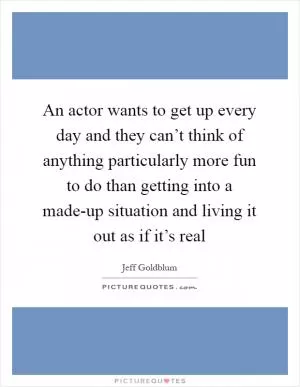 An actor wants to get up every day and they can’t think of anything particularly more fun to do than getting into a made-up situation and living it out as if it’s real Picture Quote #1