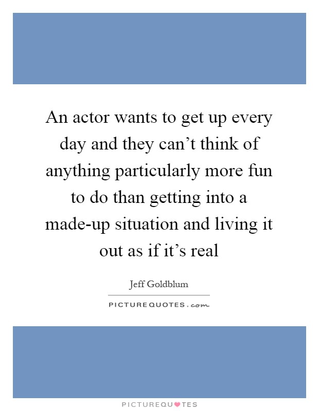 An actor wants to get up every day and they can't think of anything particularly more fun to do than getting into a made-up situation and living it out as if it's real Picture Quote #1