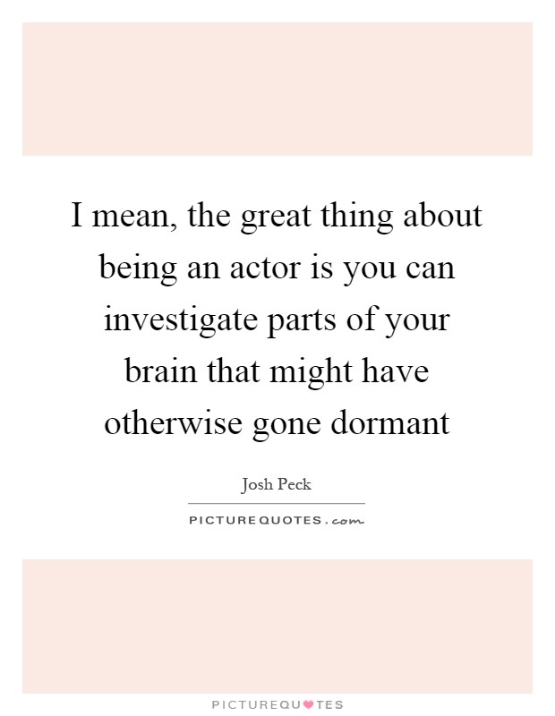I mean, the great thing about being an actor is you can investigate parts of your brain that might have otherwise gone dormant Picture Quote #1