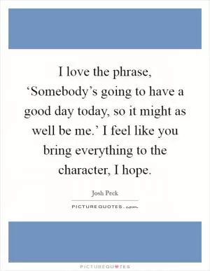 I love the phrase, ‘Somebody’s going to have a good day today, so it might as well be me.’ I feel like you bring everything to the character, I hope Picture Quote #1