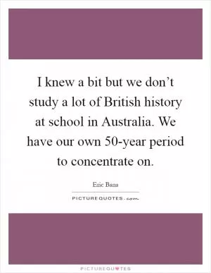 I knew a bit but we don’t study a lot of British history at school in Australia. We have our own 50-year period to concentrate on Picture Quote #1