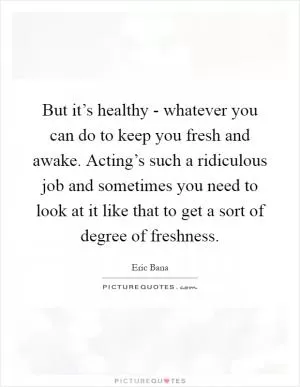 But it’s healthy - whatever you can do to keep you fresh and awake. Acting’s such a ridiculous job and sometimes you need to look at it like that to get a sort of degree of freshness Picture Quote #1