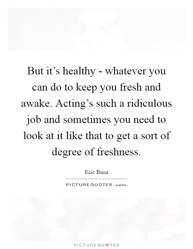 But it's healthy - whatever you can do to keep you fresh and awake. Acting's such a ridiculous job and sometimes you need to look at it like that to get a sort of degree of freshness Picture Quote #1