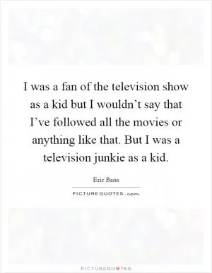 I was a fan of the television show as a kid but I wouldn’t say that I’ve followed all the movies or anything like that. But I was a television junkie as a kid Picture Quote #1