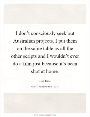 I don’t consciously seek out Australian projects. I put them on the same table as all the other scripts and I wouldn’t ever do a film just because it’s been shot at home Picture Quote #1
