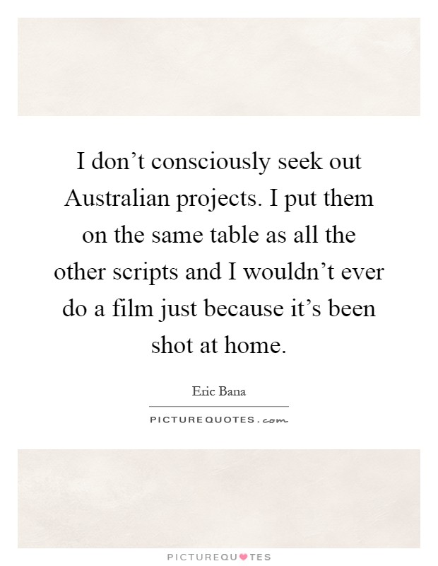 I don't consciously seek out Australian projects. I put them on the same table as all the other scripts and I wouldn't ever do a film just because it's been shot at home Picture Quote #1