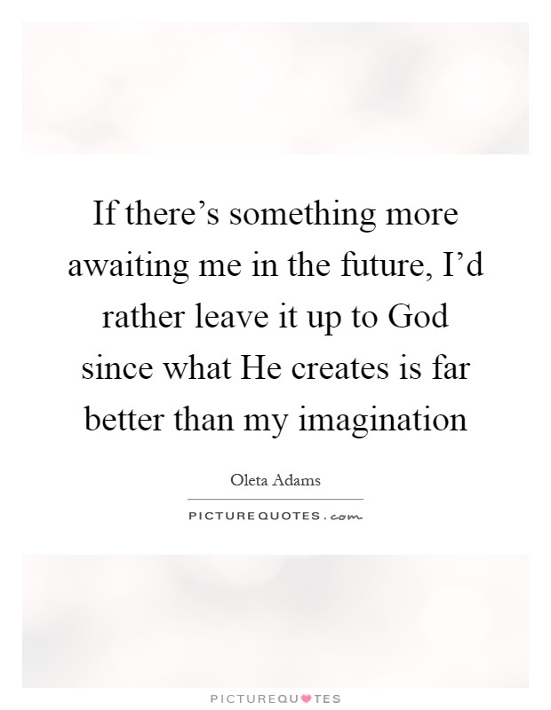 If there's something more awaiting me in the future, I'd rather leave it up to God since what He creates is far better than my imagination Picture Quote #1