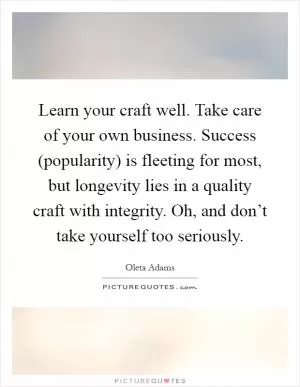 Learn your craft well. Take care of your own business. Success (popularity) is fleeting for most, but longevity lies in a quality craft with integrity. Oh, and don’t take yourself too seriously Picture Quote #1