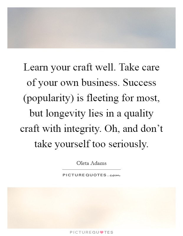 Learn your craft well. Take care of your own business. Success (popularity) is fleeting for most, but longevity lies in a quality craft with integrity. Oh, and don't take yourself too seriously Picture Quote #1